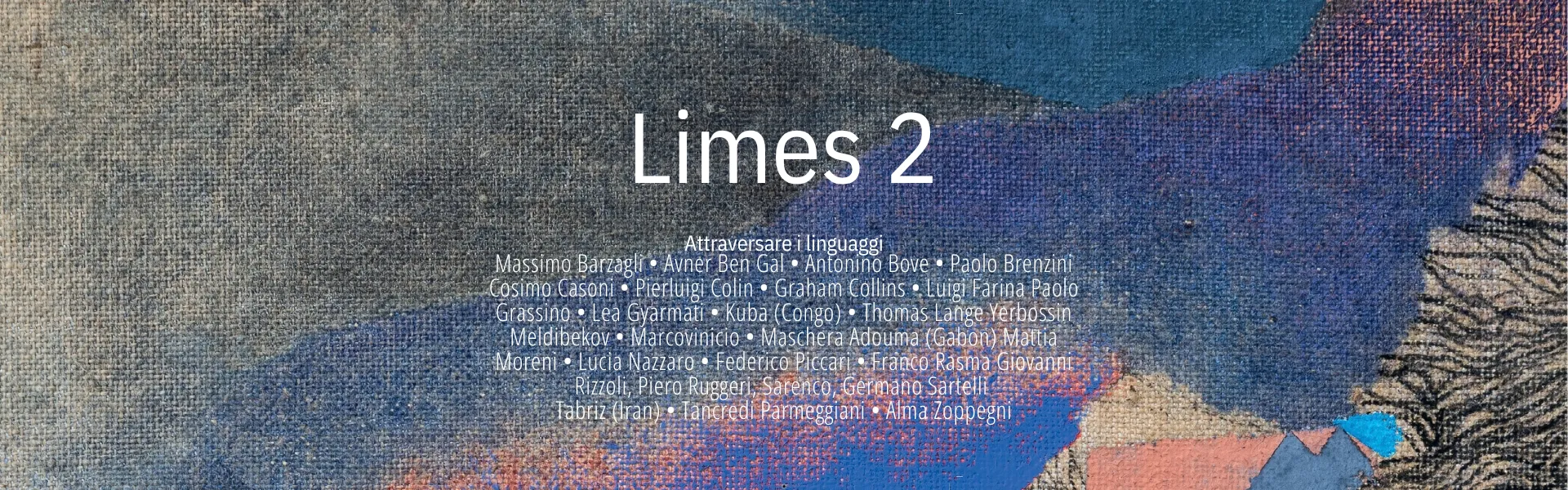 limes 2, Attraversare i linguaggi Massimo Barzagli • Avner Ben Gal • Antonino Bove • Paolo Brenzini Cosimo Casoni • Pierluigi Colin • Graham Collins • Luigi Farina Paolo Grassino • Lea Gyarmati • Kuba (Congo) • Thomas Lange Yerbossin Meldibekov • Marcovinicio • Maschera Adouma (Gabon) Mattia Moreni • Lucia Nazzaro • Federico Piccari • Franco Rasma Giovanni Rizzoli, Piero Ruggeri, Sarenco, Germano Sartelli Tabriz (Iran) • Tancredi Parmeggiani • Alma Zoppegni